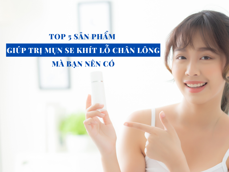 top 5 san pham giup tri mun se khit lo chan long hieu qua ma ban nen co miri.com .vn